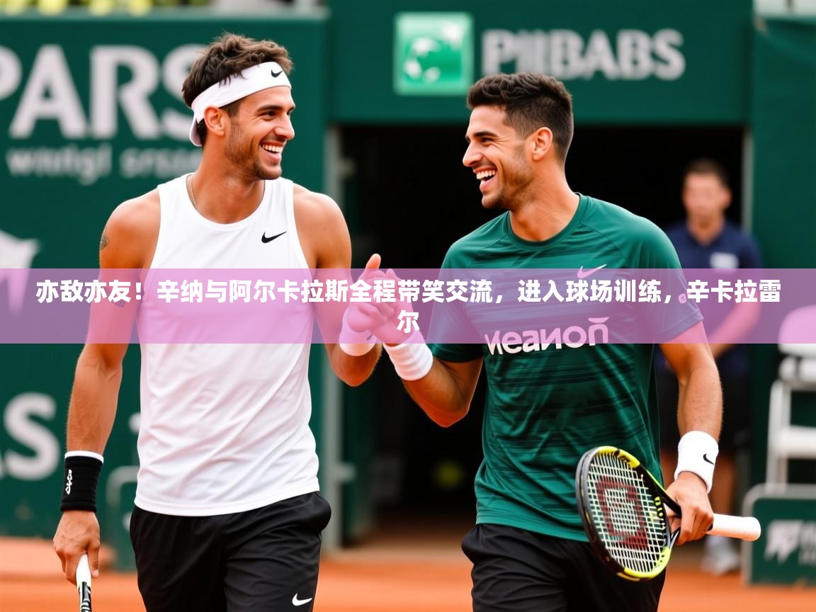 2025久游娱乐app下载亦敌亦友！辛纳与阿尔卡拉斯全程带笑交流，进入球场训练，辛卡拉雷尔  第1张