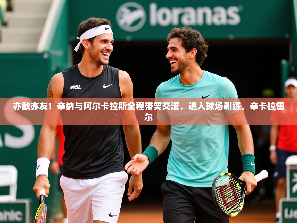 2025久游娱乐app下载亦敌亦友！辛纳与阿尔卡拉斯全程带笑交流，进入球场训练，辛卡拉雷尔  第3张