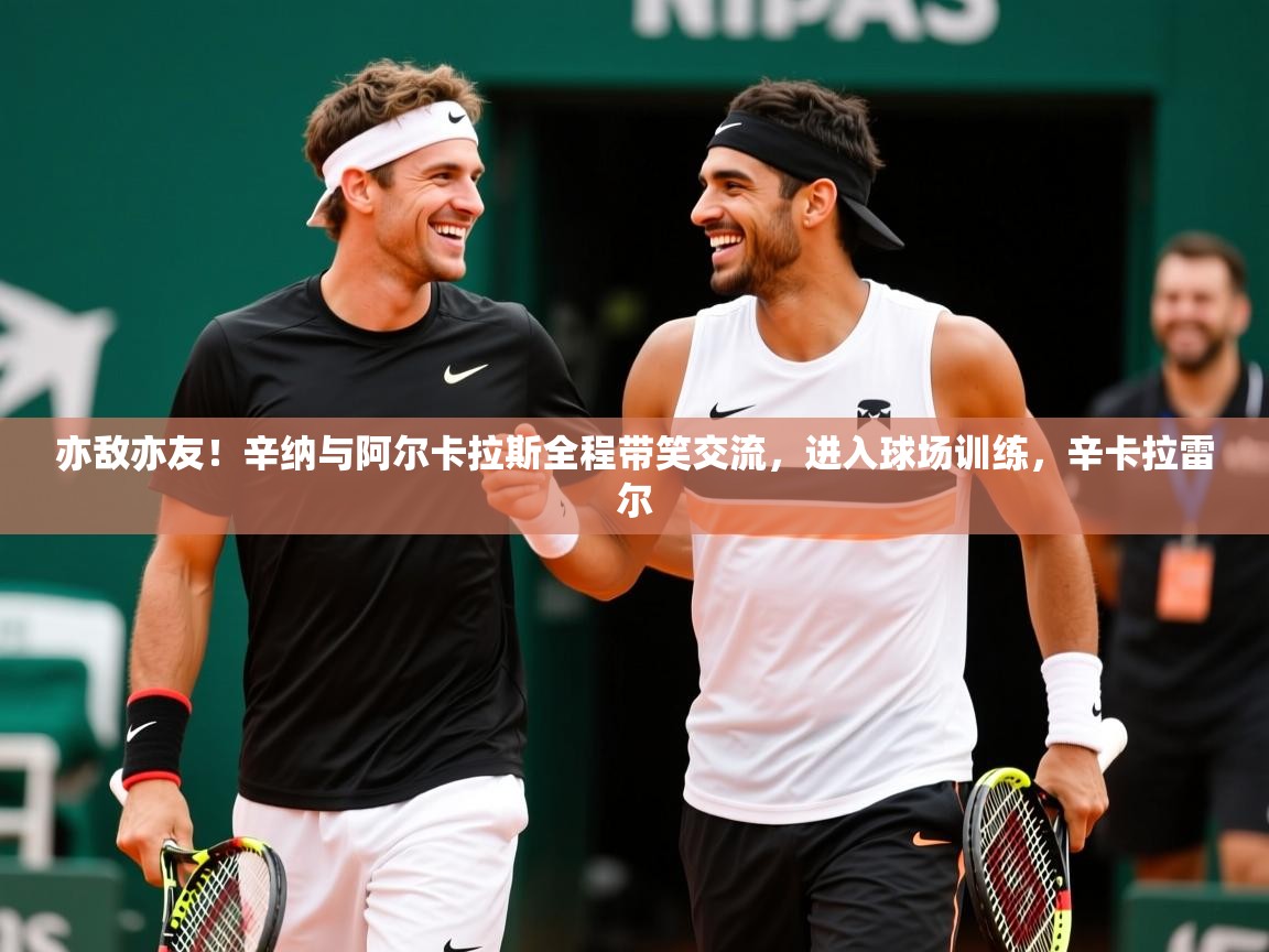 2025久游娱乐app下载亦敌亦友！辛纳与阿尔卡拉斯全程带笑交流，进入球场训练，辛卡拉雷尔  第4张