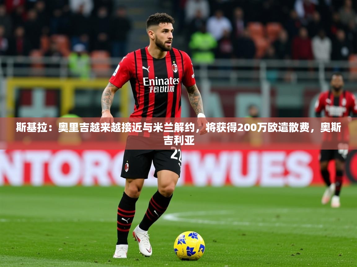 2025九游娱乐app斯基拉:奥里吉越来越接近与米兰解约,将获得200万欧遣散费,奥斯吉利亚 第1张