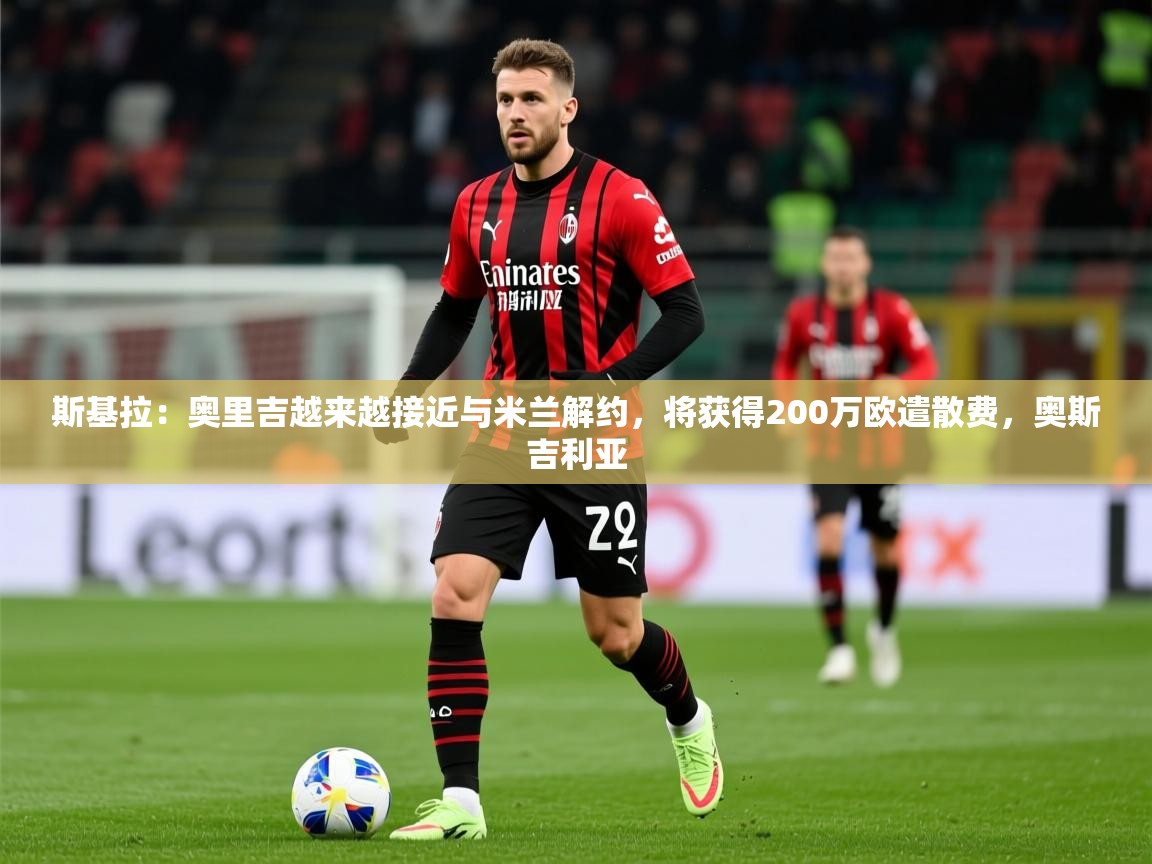 2025九游娱乐app斯基拉:奥里吉越来越接近与米兰解约,将获得200万欧遣散费,奥斯吉利亚 第2张