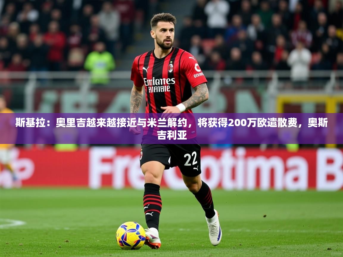2025九游娱乐app斯基拉:奥里吉越来越接近与米兰解约,将获得200万欧遣散费,奥斯吉利亚 第3张
