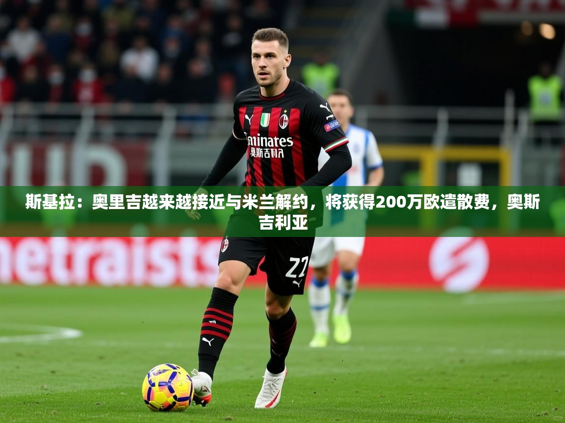 2025九游娱乐app斯基拉:奥里吉越来越接近与米兰解约,将获得200万欧遣散费,奥斯吉利亚 第4张