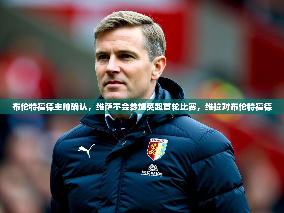 2025九游娱乐平台布伦特福德主帅确认，维萨不会参加英超首轮比赛，维拉对布伦特福德