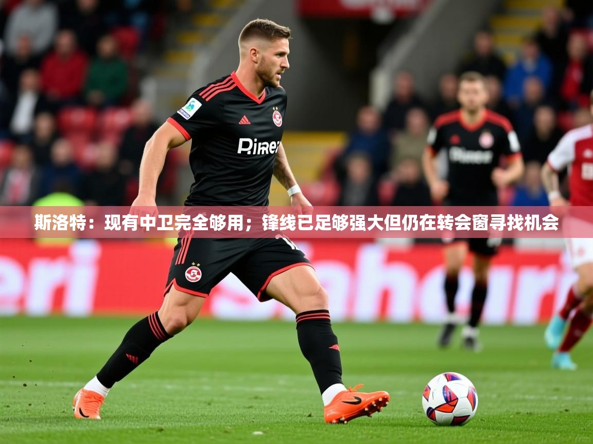 2025九游娱乐app下载斯洛特：现有中卫完全够用；锋线已足够强大但仍在转会窗寻找机会