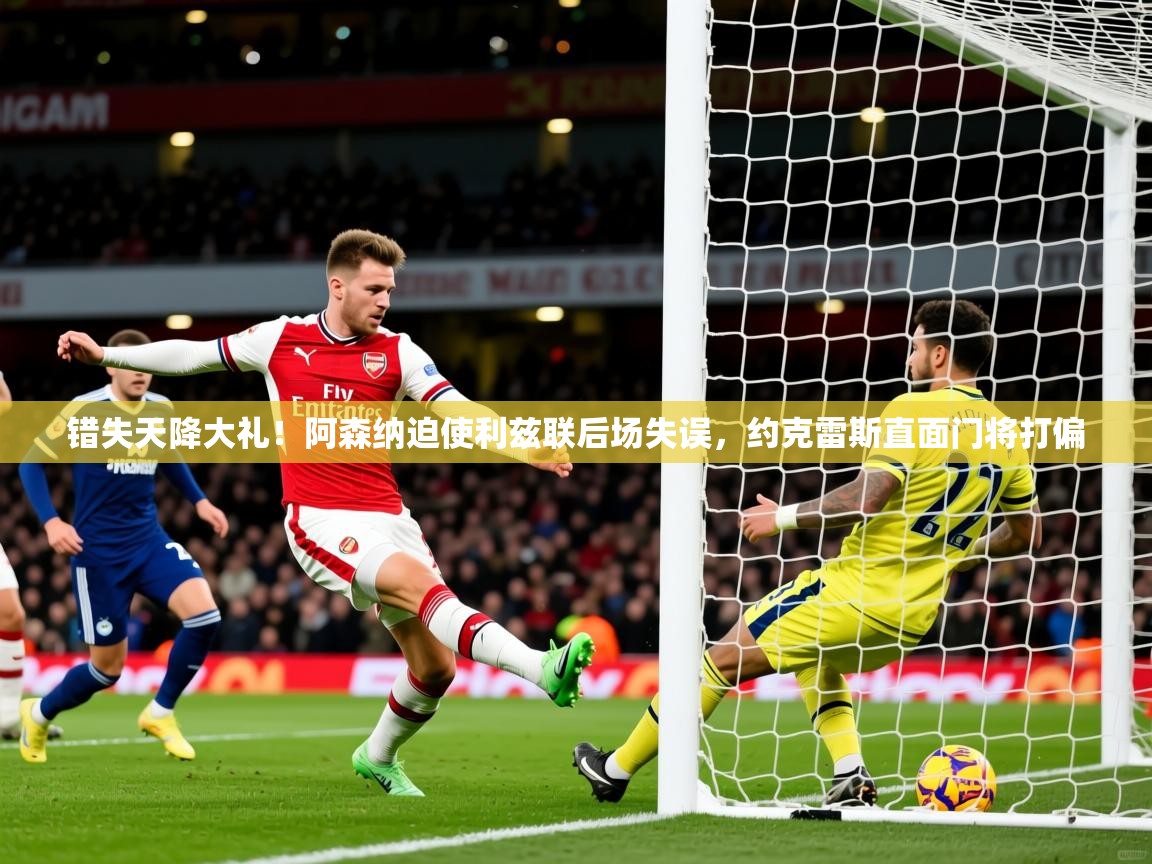 2025九游app官网入口错失天降大礼!阿森纳迫使利兹联后场失误,约克雷斯直面门将打偏 第3张
