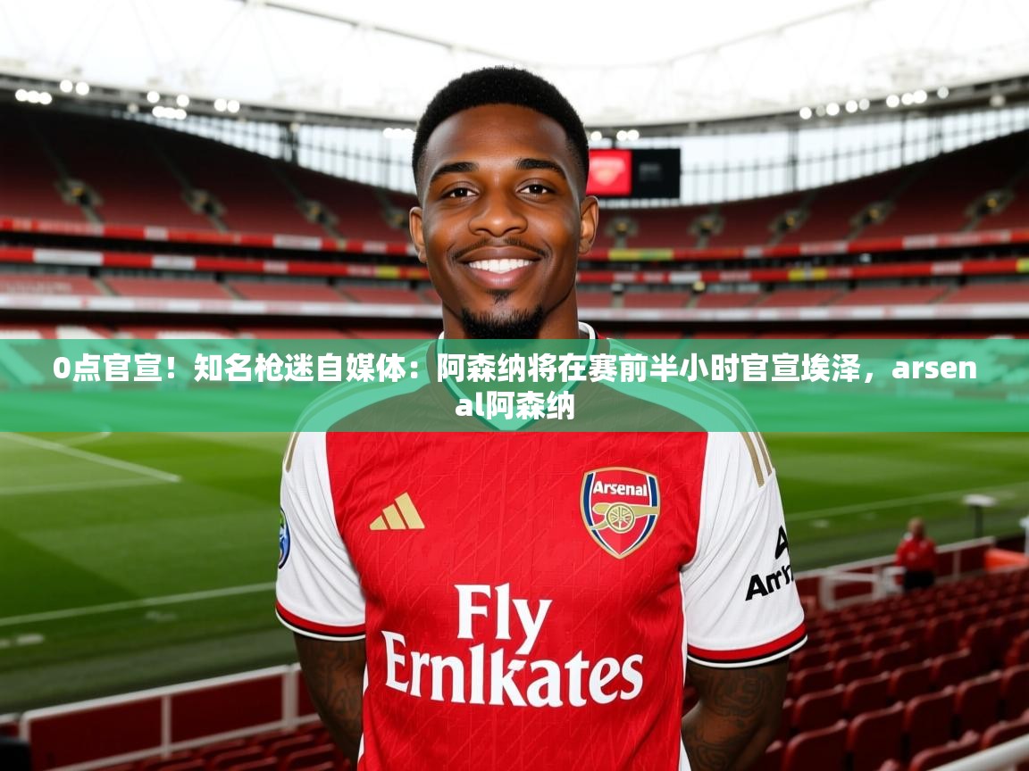 2025九游娱乐app下载0点官宣！知名枪迷自媒体：阿森纳将在赛前半小时官宣埃泽，arsenal阿森纳