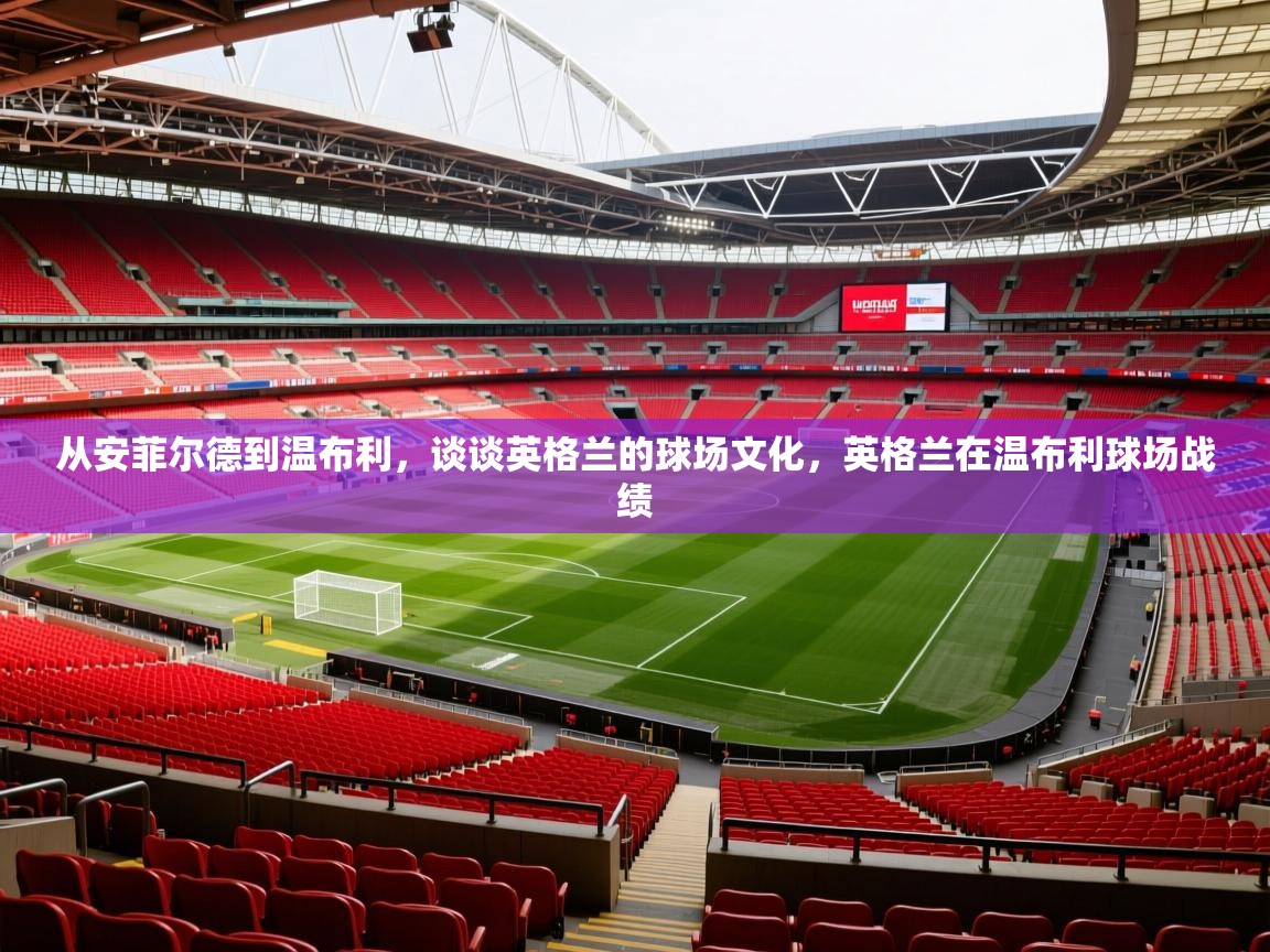 2025九游娱乐app体验棒从安菲尔德到温布利,谈谈英格兰的球场文化,英格兰在温布利球场战绩 第3张